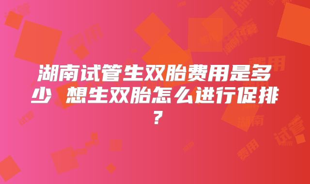 湖南试管生双胎费用是多少 想生双胎怎么进行促排？