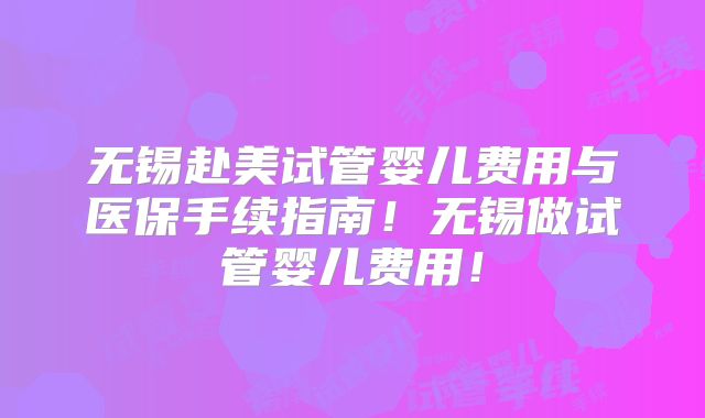无锡赴美试管婴儿费用与医保手续指南！无锡做试管婴儿费用！