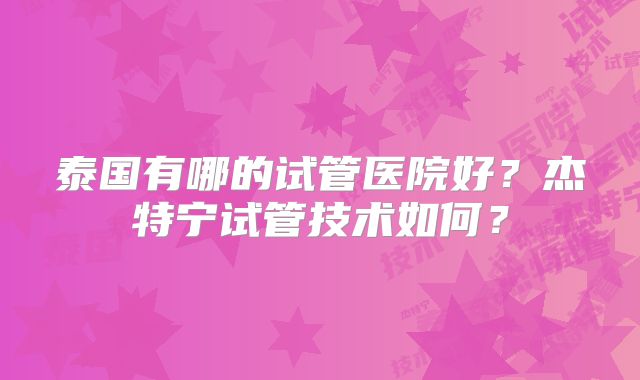 泰国有哪的试管医院好?杰特宁试管技术如何?
