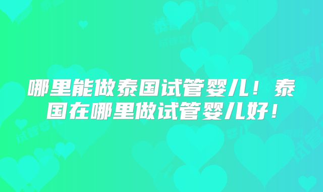哪里能做泰国试管婴儿!泰国在哪里做试管婴儿好!