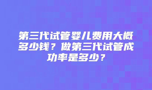 第三代试管婴儿费用大概多少钱?做第三代试管成功率是多少?