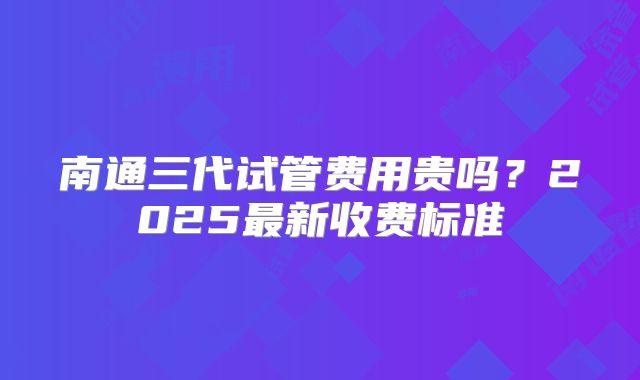 南通三代试管费用贵吗？2025最新收费标准
