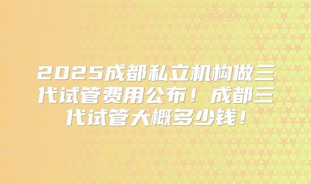 2025成都私立机构做三代试管费用公布!成都三代试管大概多少钱!
