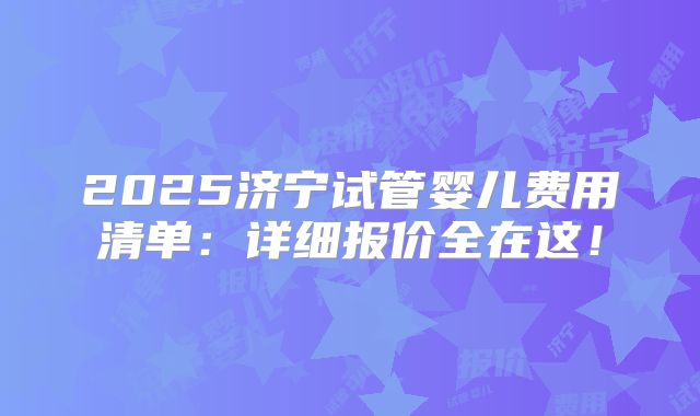 2025济宁试管婴儿费用清单:详细报价全在这!