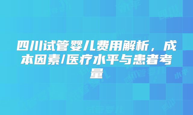 四川试管婴儿费用解析，成本因素/医疗水平与患者考量