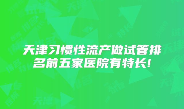 天津习惯性流产做试管排名前五家医院有特长!