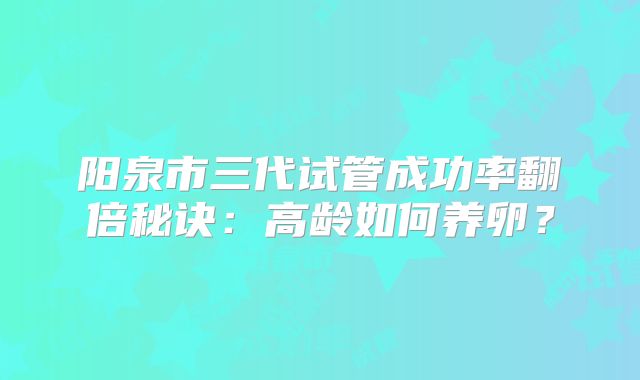 阳泉市三代试管成功率翻倍秘诀：高龄如何养卵？