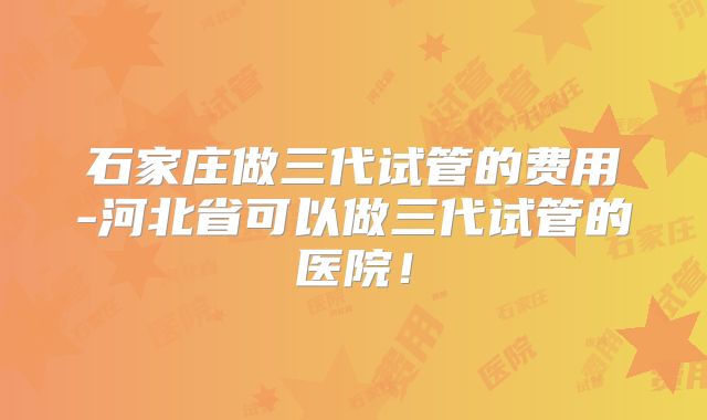 石家庄做三代试管的费用-河北省可以做三代试管的医院！