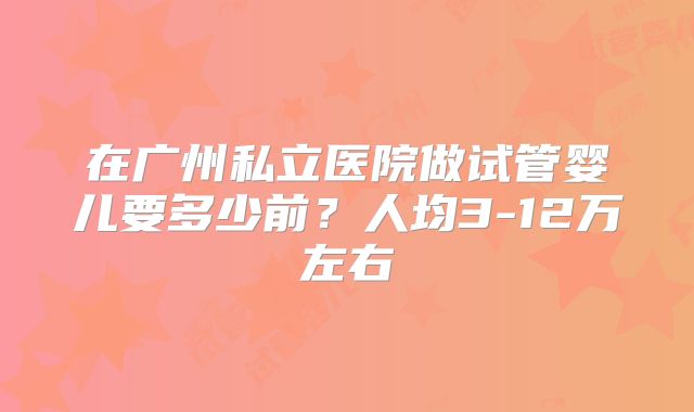 在广州私立医院做试管婴儿要多少前?人均3-12万左右