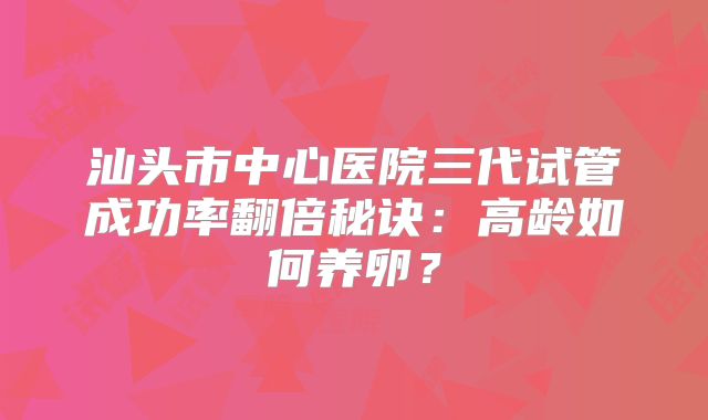 汕头市中心医院三代试管成功率翻倍秘诀：高龄如何养卵？