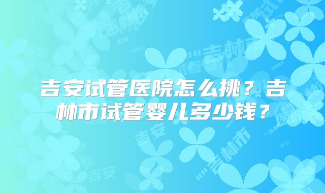 吉安试管医院怎么挑？吉林市试管婴儿多少钱？