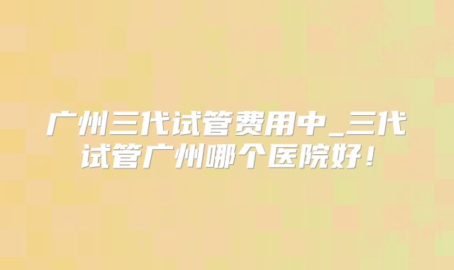 广州三代试管费用中_三代试管广州哪个医院好!