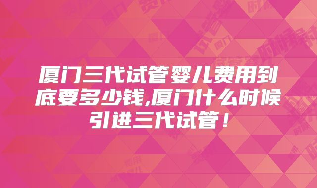 厦门三代试管婴儿费用到底要多少钱,厦门什么时候引进三代试管!