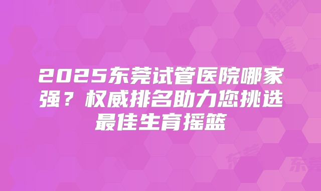 2025东莞试管医院哪家强?权威排名助力您挑选最佳生育摇篮