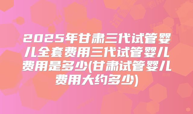 2025年甘肃三代试管婴儿全套费用三代试管婴儿费用是多少(甘肃试管婴儿费用大约多少)