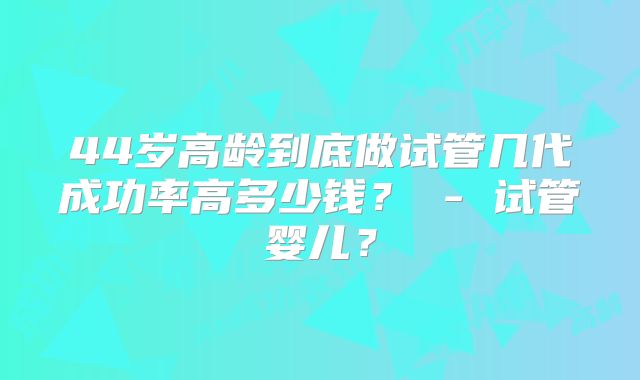44岁高龄到底做试管几代成功率高多少钱？ - 试管婴儿？