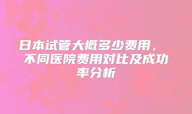 日本试管大概多少费用, 不同医院费用对比及成功率分析
