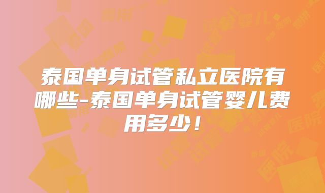 泰国单身试管私立医院有哪些-泰国单身试管婴儿费用多少！