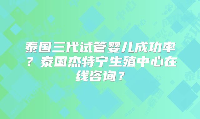 泰国三代试管婴儿成功率？泰国杰特宁生殖中心在线咨询？