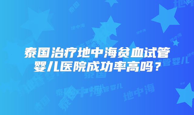 泰国治疗地中海贫血试管婴儿医院成功率高吗?