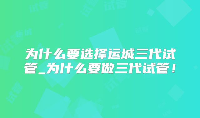为什么要选择运城三代试管_为什么要做三代试管!