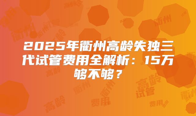 2025年衢州高龄失独三代试管费用全解析:15万够不够?