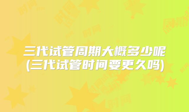 三代试管周期大概多少呢(三代试管时间要更久吗)