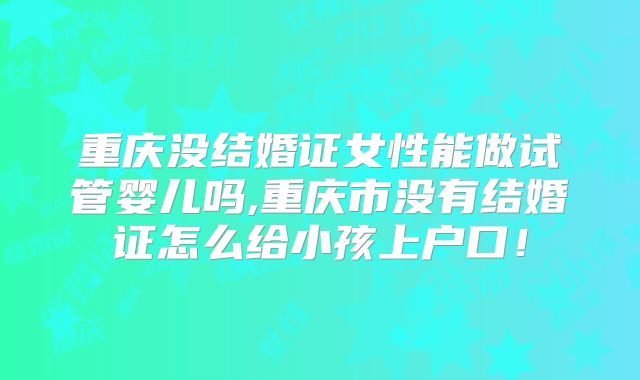 重庆没结婚证女性能做试管婴儿吗,重庆市没有结婚证怎么给小孩上户口!