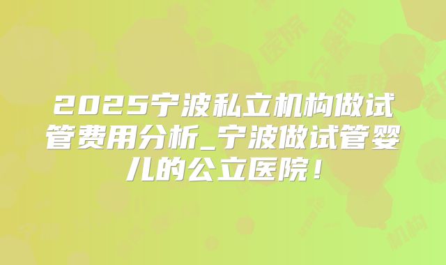 2025宁波私立机构做试管费用分析_宁波做试管婴儿的公立医院!