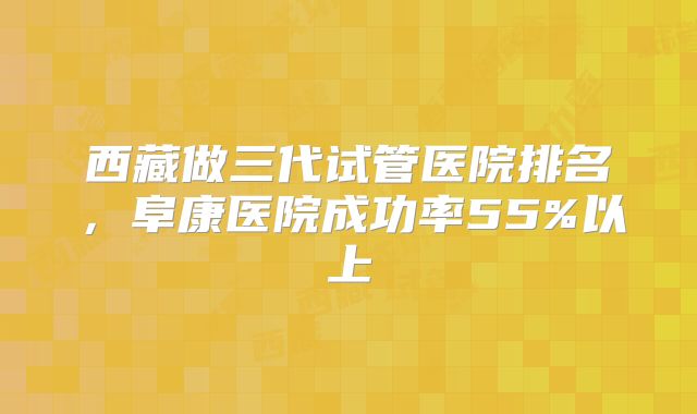 西藏做三代试管医院排名,阜康医院成功率55%以上