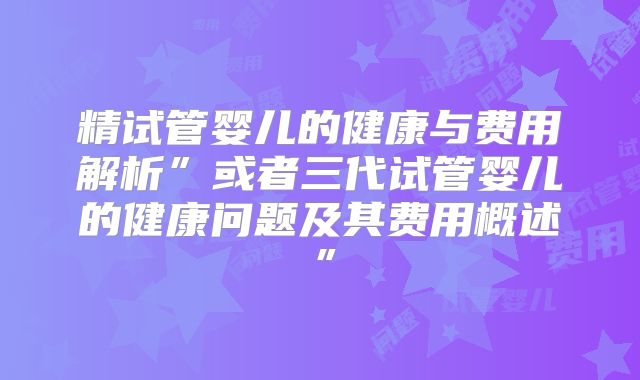 精试管婴儿的健康与费用解析”或者三代试管婴儿的健康问题及其费用概述”