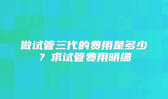 做试管三代的费用是多少？求试管费用明细