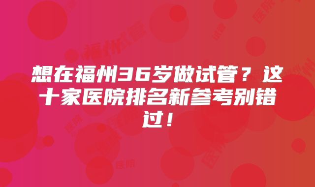 想在福州36岁做试管?这十家医院排名新参考别错过!
