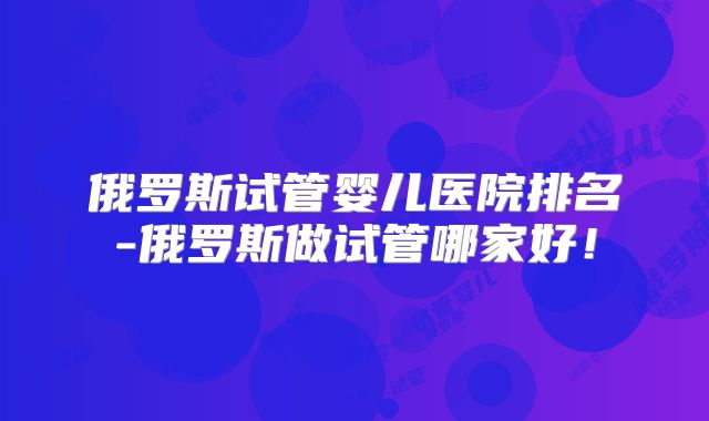 俄罗斯试管婴儿医院排名-俄罗斯做试管哪家好!