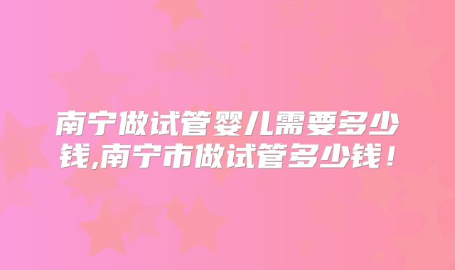 南宁做试管婴儿需要多少钱,南宁市做试管多少钱!
