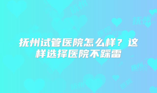 抚州试管医院怎么样？这样选择医院不踩雷