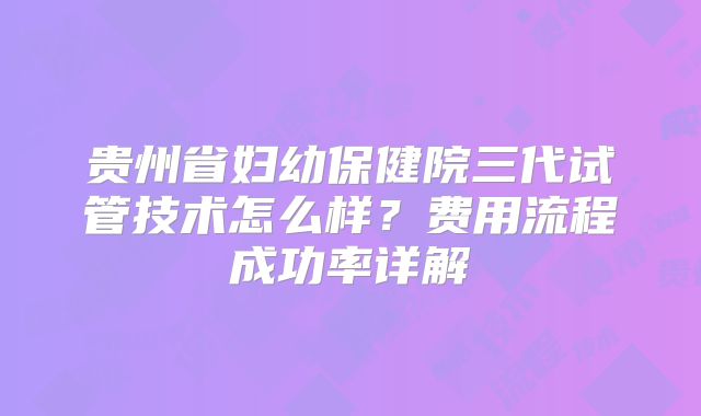 贵州省妇幼保健院三代试管技术怎么样?费用流程成功率详解