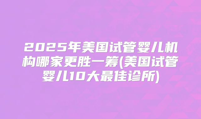 2025年美国试管婴儿机构哪家更胜一筹(美国试管婴儿10大最佳诊所)