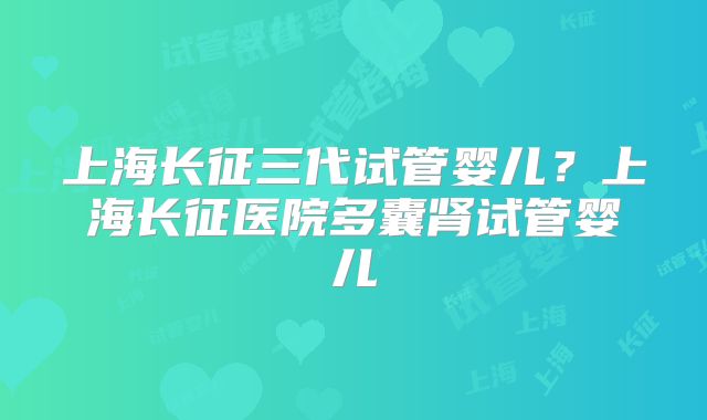 上海长征三代试管婴儿?上海长征医院多囊肾试管婴儿