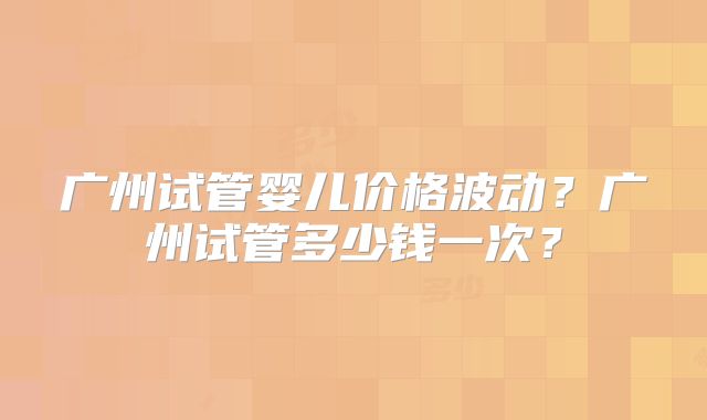 广州试管婴儿价格波动?广州试管多少钱一次?