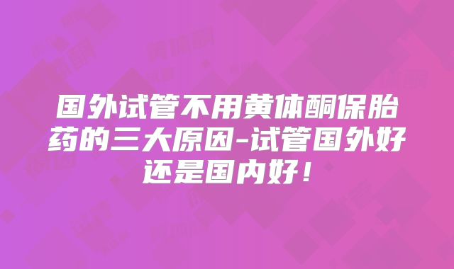 国外试管不用黄体酮保胎药的三大原因-试管国外好还是国内好!