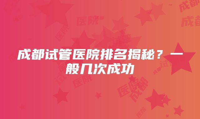 成都试管医院排名揭秘？一般几次成功