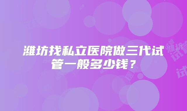 潍坊找私立医院做三代试管一般多少钱？