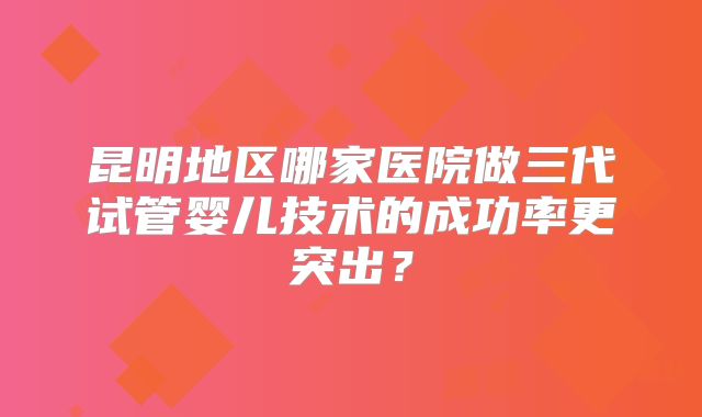 昆明地区哪家医院做三代试管婴儿技术的成功率更突出?