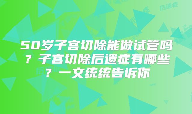 50岁子宫切除能做试管吗?子宫切除后遗症有哪些?一文统统告诉你