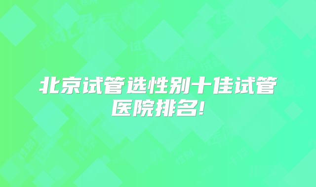 北京试管选性别十佳试管医院排名!