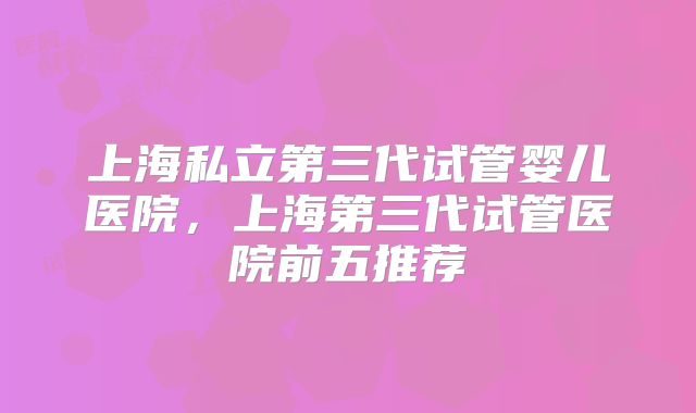 上海私立第三代试管婴儿医院,上海第三代试管医院前五推荐