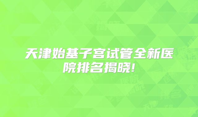 天津始基子宫试管全新医院排名揭晓!