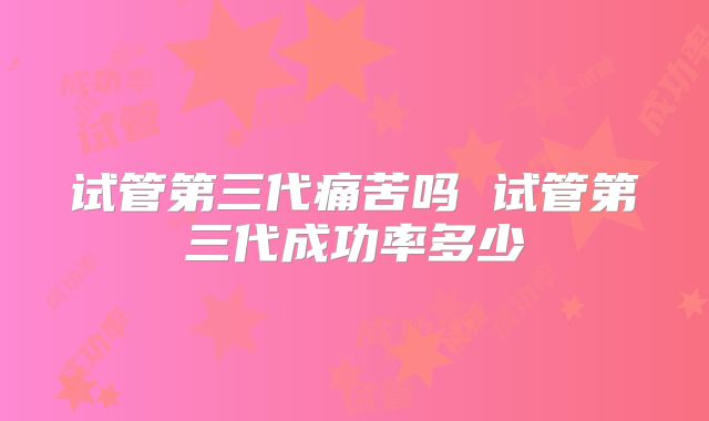 试管第三代痛苦吗 试管第三代成功率多少