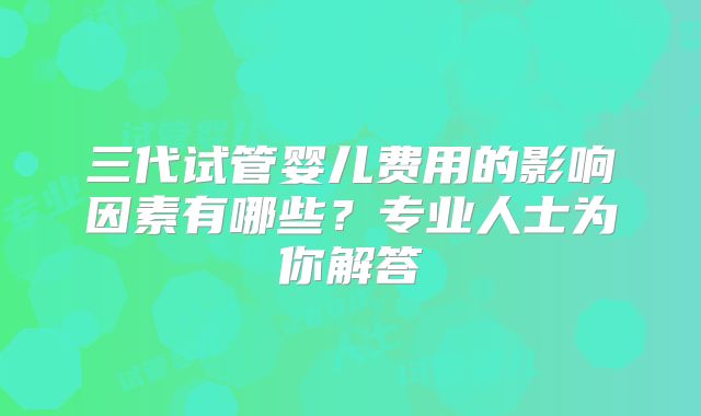 三代试管婴儿费用的影响因素有哪些？专业人士为你解答